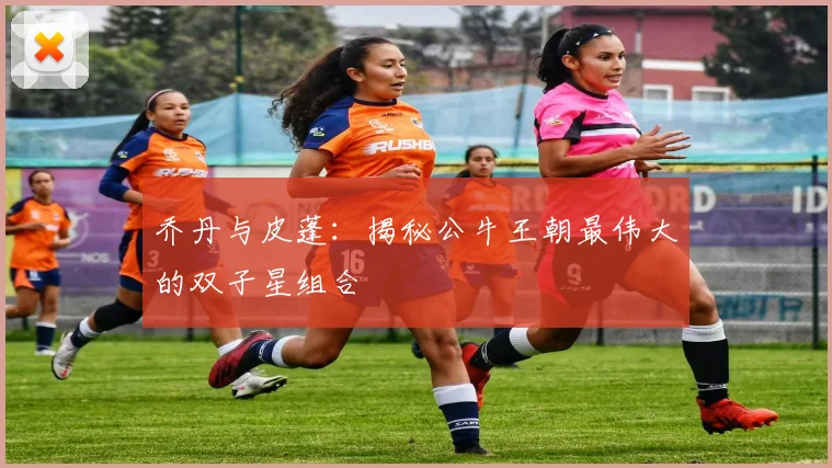 乔丹与皮蓬:揭秘公牛王朝最伟大的双子星组合