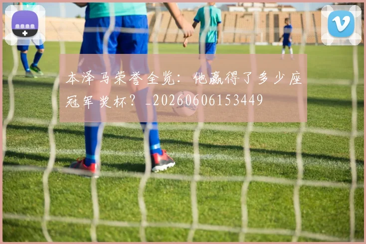 本泽马荣誉全览：他赢得了多少座冠军奖杯？_20260606153449
