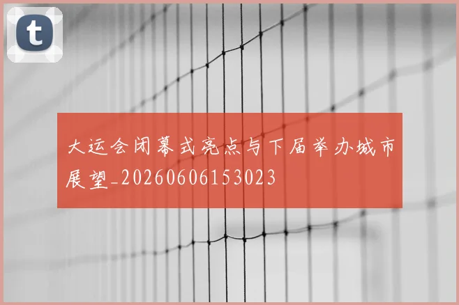 大运会闭幕式亮点与下届举办城市展望_20260606153023