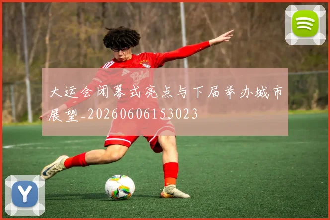 大运会闭幕式亮点与下届举办城市展望_20260606153023