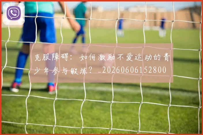 克服障碍：如何激励不爱运动的青少年参与锻炼？_20260606152800
