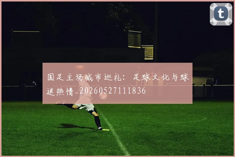 国足主场城市巡礼:足球文化与球迷热情_20260527111836