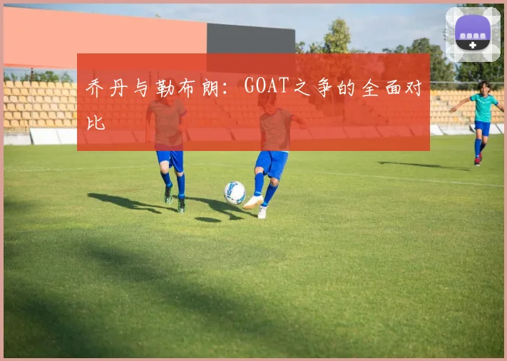 乔丹与勒布朗:GOAT之争的全面对比