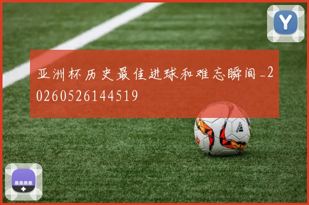亚洲杯历史最佳进球和难忘瞬间_20260526144519