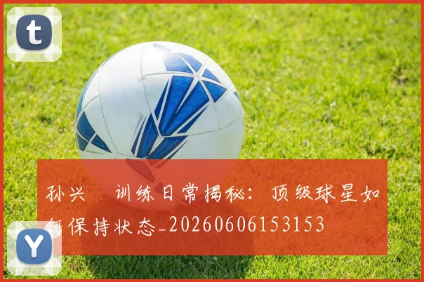 孙兴慜训练日常揭秘:顶级球星如何保持状态_20260606153153
