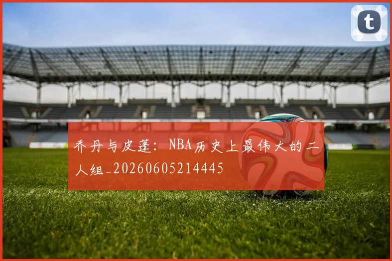 乔丹与皮蓬:NBA历史上最伟大的二人组_20260605214445