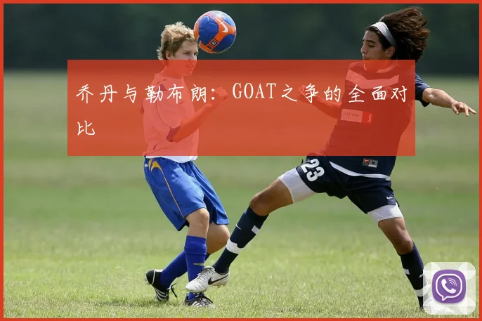 乔丹与勒布朗：GOAT之争的全面对比