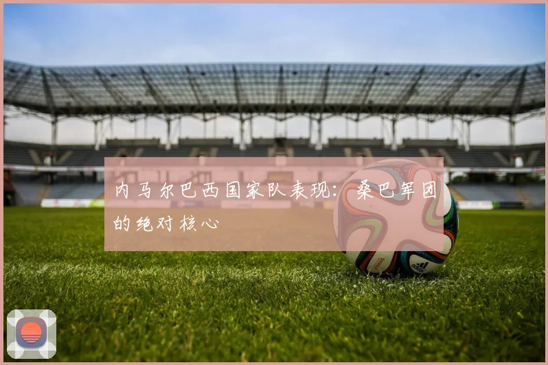 内马尔巴西国家队表现:桑巴军团的绝对核心
