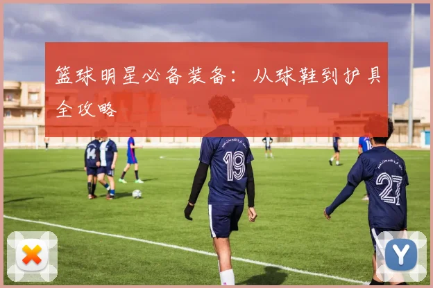 篮球明星必备装备：从球鞋到护具全攻略