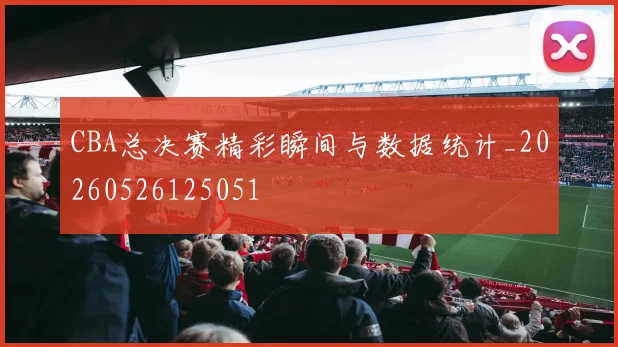 CBA总决赛精彩瞬间与数据统计_20260526125051